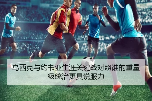 乌西克与约书亚生涯关键战对照谁的重量级统治更具说服力（worldcup）